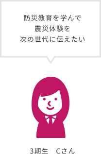 防災教育を学んで震災体験を次の世代に伝えたい 3期生 Cさん