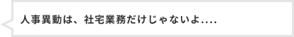 人事異動は、社宅業務だけじゃないよ....