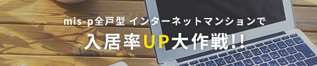 mis-p全戸型　インターネットマンションで　入居率UP大作戦!!