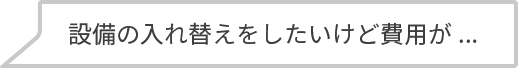 設備の入れ替えをしたいけど費用が...